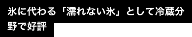 氷に代わる「濡れない氷」として冷蔵分野で好評