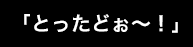 「とったどぉ～！」