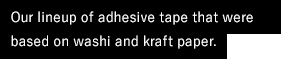 Our lineup of adhesive tape that were based on washi and kraft paper.