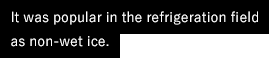 It was popular in the refrigeration field as non-wet ice.