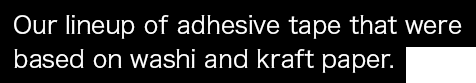 Our lineup of adhesive tape that were based on washi and kraft paper.